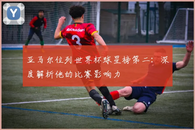 亚马尔位列世界杯球星榜第二：深度解析他的比赛影响力