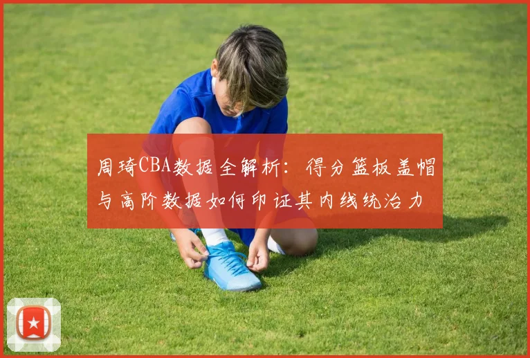 周琦CBA数据全解析：得分篮板盖帽与高阶数据如何印证其内线统治力？