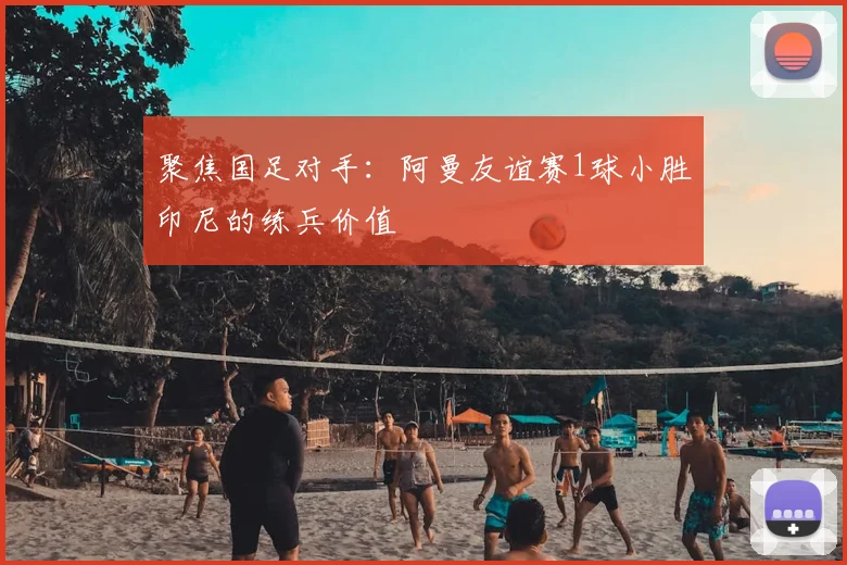 聚焦国足对手：阿曼友谊赛1球小胜印尼的练兵价值