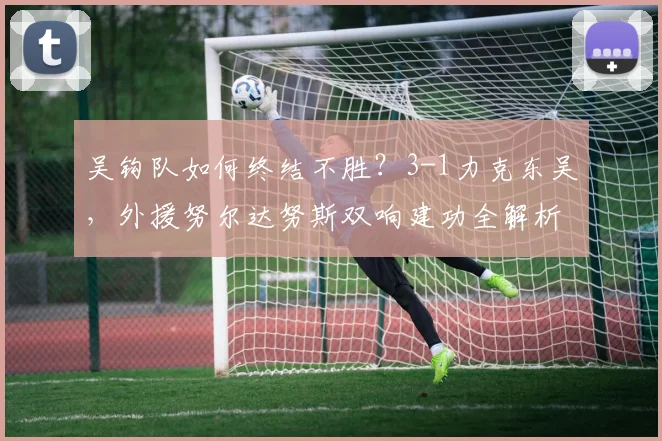 吴钩队如何终结不胜?3-1力克东吴,外援努尔达努斯双响建功全解析