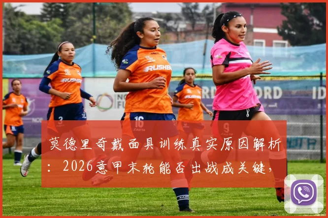 莫德里奇戴面具训练真实原因解析：2026意甲末轮能否出战成关键，附最新伤情进展及比赛影响分析