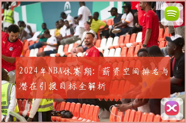 2024年NBA休赛期：薪资空间排名与潜在引援目标全解析