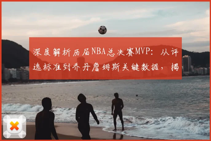 深度解析历届NBA总决赛MVP：从评选标准到乔丹詹姆斯关键数据，揭秘统治力表现