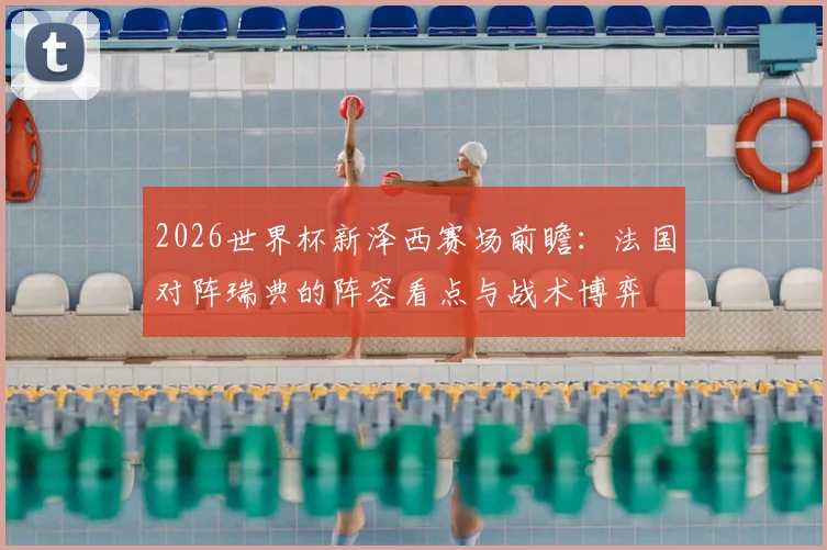 2026世界杯新泽西赛场前瞻:法国对阵瑞典的阵容看点与战术博弈