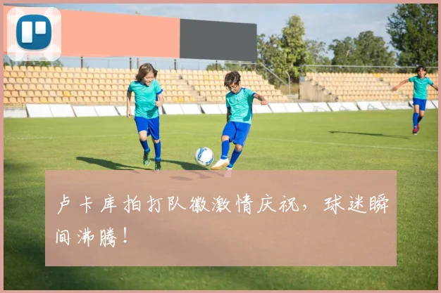 卢卡库拍打队徽激情庆祝，球迷瞬间沸腾！