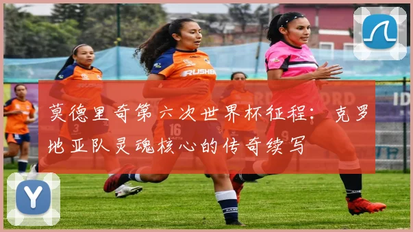 莫德里奇第六次世界杯征程:克罗地亚队灵魂核心的传奇续写
