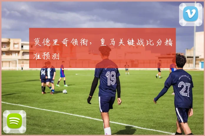 莫德里奇领衔，皇马关键战比分精准预测
