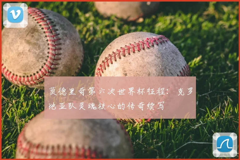 莫德里奇第六次世界杯征程:克罗地亚队灵魂核心的传奇续写