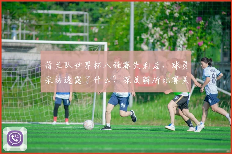 荷兰队世界杯八强赛失利后，球员采访透露了什么？深度解析比赛关键点