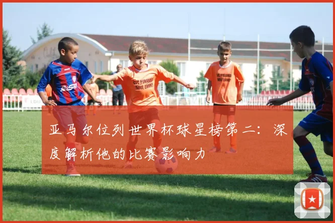 亚马尔位列世界杯球星榜第二：深度解析他的比赛影响力